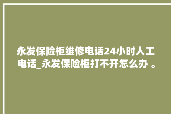 永发保险柜维修电话24小时人工电话_永发保险柜打不开怎么办 。永发