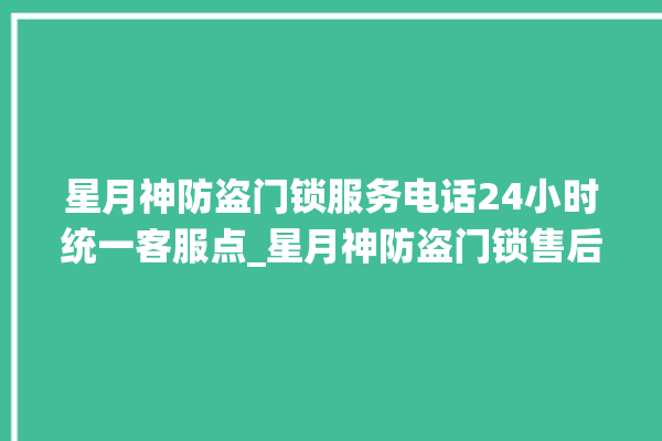 星月神防盗门锁服务电话24小时统一客服点_星月神防盗门锁售后服务中心 。星月