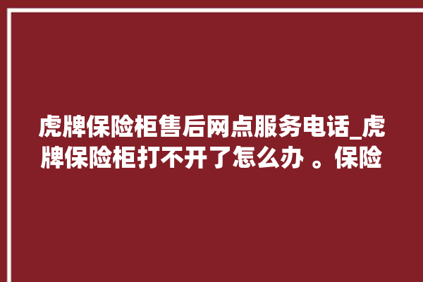 虎牌保险柜售后网点服务电话_虎牌保险柜打不开了怎么办 。保险柜