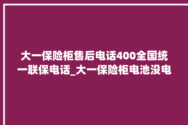 大一保险柜售后电话400全国统一联保电话_大一保险柜电池没电无法开门怎么办 。保险柜