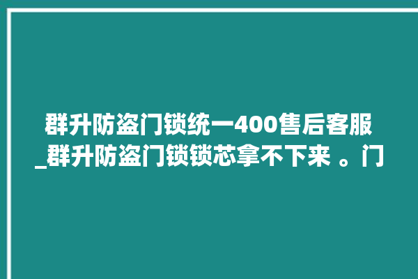 群升防盗门锁统一400售后客服_群升防盗门锁锁芯拿不下来 。门锁