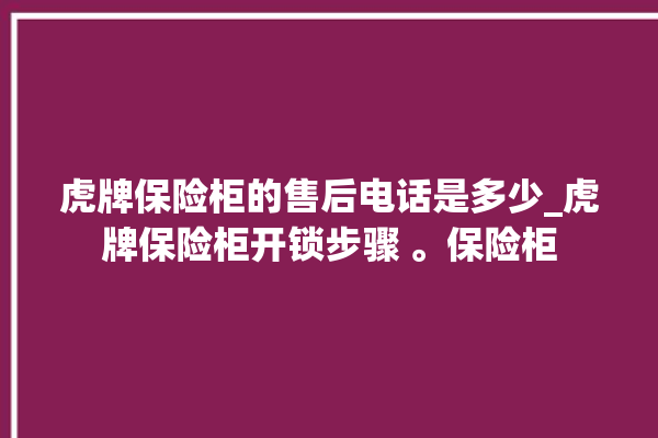 虎牌保险柜的售后电话是多少_虎牌保险柜开锁步骤 。保险柜