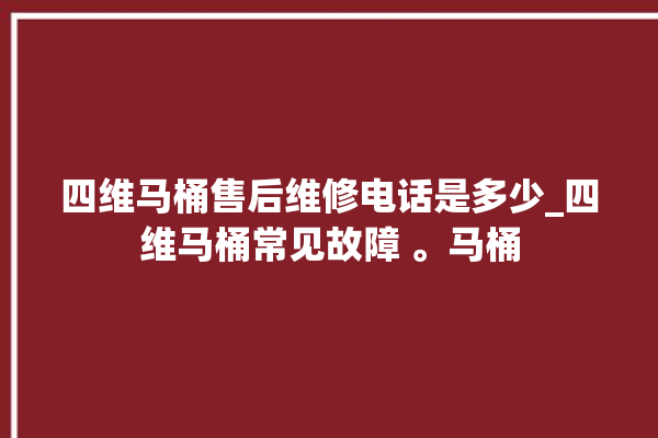 四维马桶售后维修电话是多少_四维马桶常见故障 。马桶