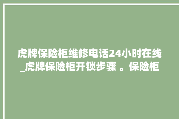 虎牌保险柜维修电话24小时在线_虎牌保险柜开锁步骤 。保险柜