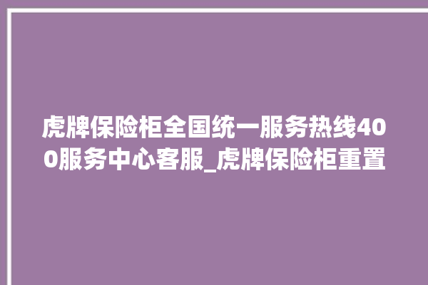 虎牌保险柜全国统一服务热线400服务中心客服_虎牌保险柜重置密码教程 。保险柜