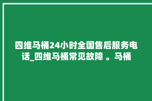 四维马桶24小时全国售后服务电话_四维马桶常见故障 。马桶