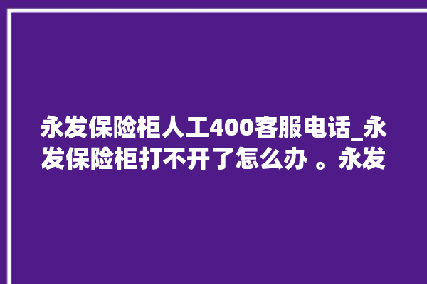 永发保险柜人工400客服电话_永发保险柜打不开了怎么办 。永发