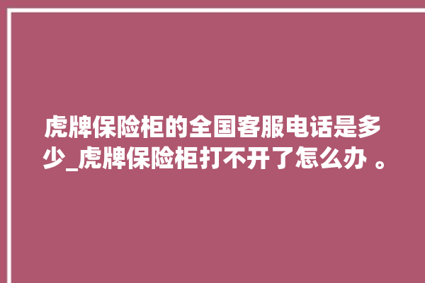 虎牌保险柜的全国客服电话是多少_虎牌保险柜打不开了怎么办 。保险柜