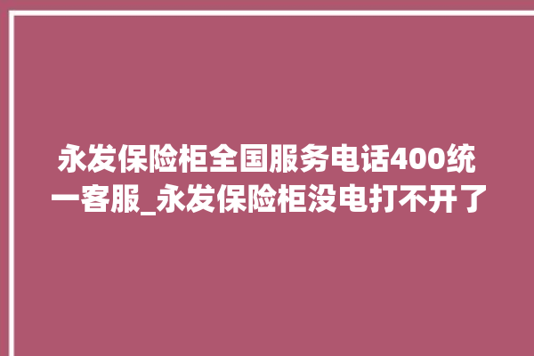 永发保险柜全国服务电话400统一客服_永发保险柜没电打不开了怎么办 。永发