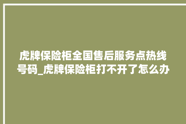 虎牌保险柜全国售后服务点热线号码_虎牌保险柜打不开了怎么办 。保险柜