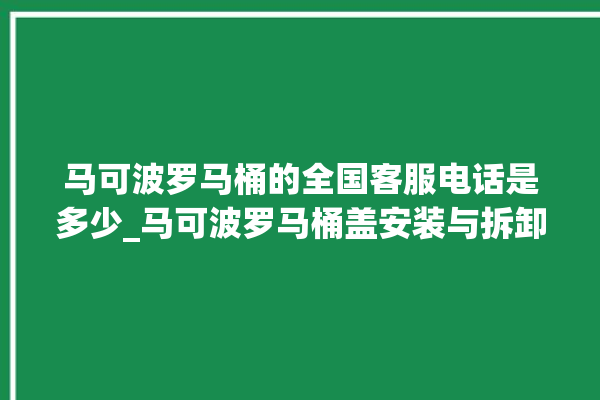 马可波罗马桶的全国客服电话是多少_马可波罗马桶盖安装与拆卸方法介绍 。马可波罗