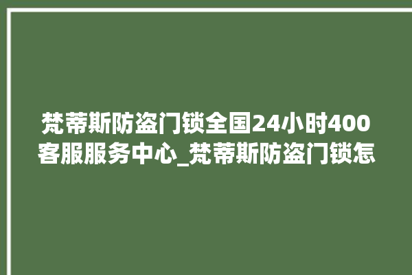 梵蒂斯防盗门锁全国24小时400客服服务中心_梵蒂斯防盗门锁怎样改密码 。门锁