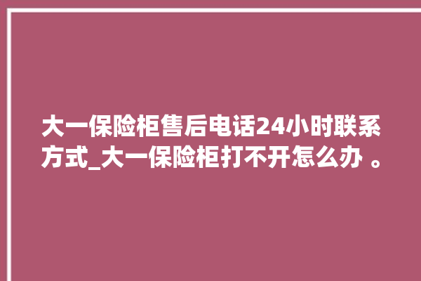 大一保险柜售后电话24小时联系方式_大一保险柜打不开怎么办 。保险柜