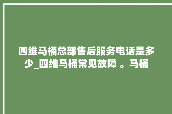 四维马桶总部售后服务电话是多少_四维马桶常见故障 。马桶