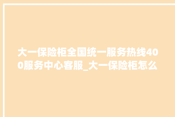 大一保险柜全国统一服务热线400服务中心客服_大一保险柜怎么开锁没电了 。保险柜