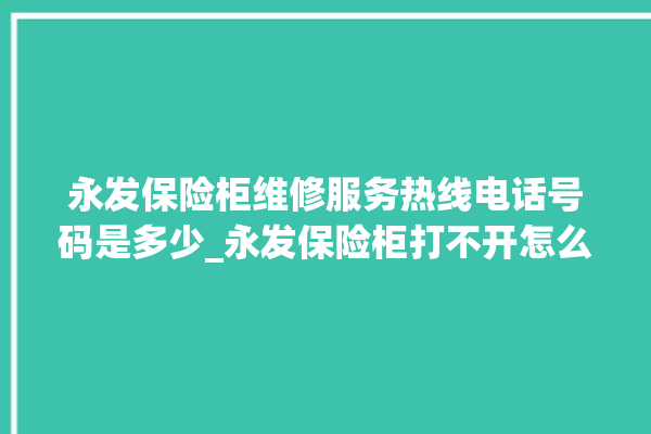 永发保险柜维修服务热线电话号码是多少_永发保险柜打不开怎么办 。永发