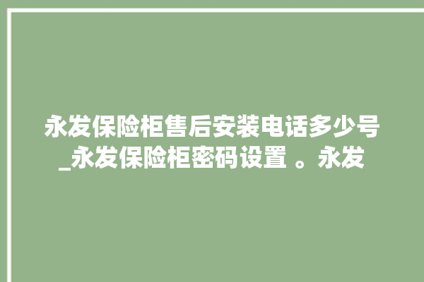 永发保险柜售后安装电话多少号_永发保险柜密码设置 。永发