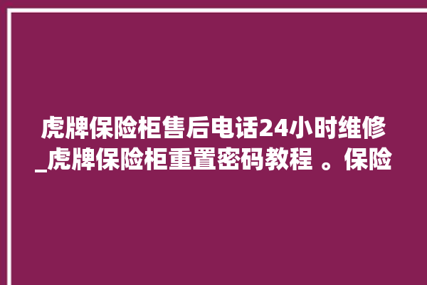 虎牌保险柜售后电话24小时维修_虎牌保险柜重置密码教程 。保险柜