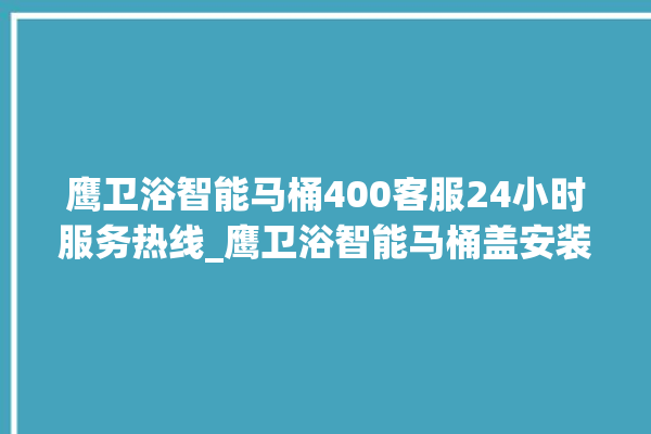 鹰卫浴智能马桶400客服24小时服务热线_鹰卫浴智能马桶盖安装与拆卸方法介绍 。卫浴