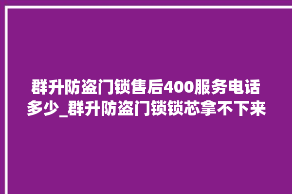 群升防盗门锁售后400服务电话多少_群升防盗门锁锁芯拿不下来 。门锁