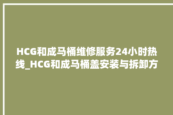 HCG和成马桶维修服务24小时热线_HCG和成马桶盖安装与拆卸方法介绍 。马桶盖