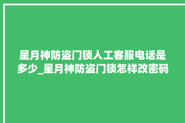 星月神防盗门锁人工客服电话是多少_星月神防盗门锁怎样改密码 。星月