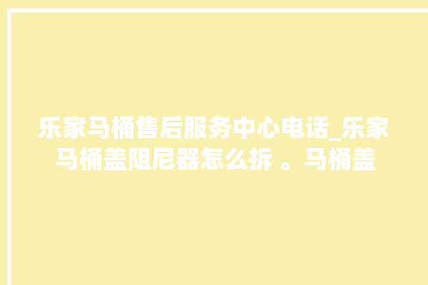 乐家马桶售后服务中心电话_乐家马桶盖阻尼器怎么拆 。马桶盖