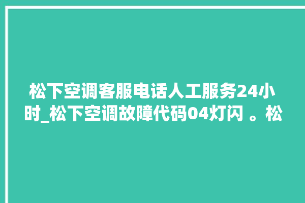 松下空调客服电话人工服务24小时_松下空调故障代码04灯闪 。松下