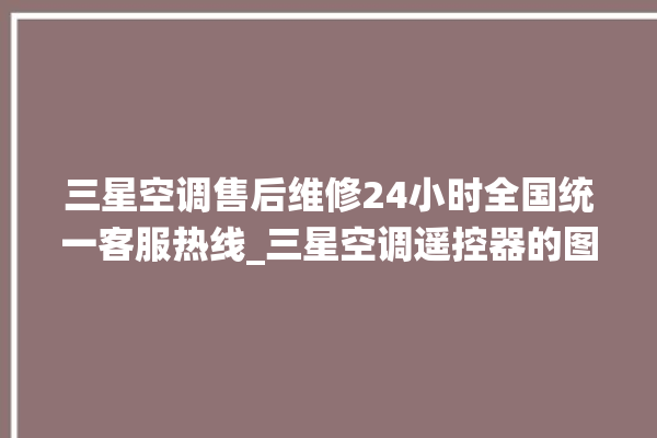 三星空调售后维修24小时全国统一客服热线_三星空调遥控器的图解 。空调