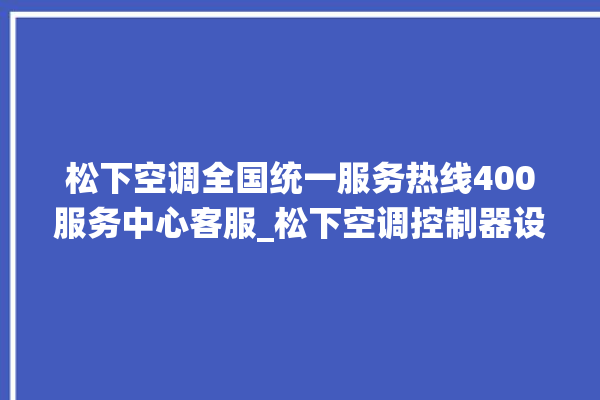 松下空调全国统一服务热线400服务中心客服_松下空调控制器设置说明书 。松下