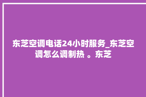 东芝空调电话24小时服务_东芝空调怎么调制热 。东芝