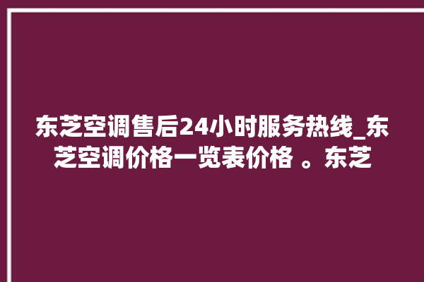 东芝空调售后24小时服务热线_东芝空调价格一览表价格 。东芝