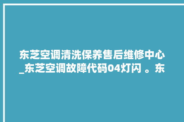 东芝空调清洗保养售后维修中心_东芝空调故障代码04灯闪 。东芝