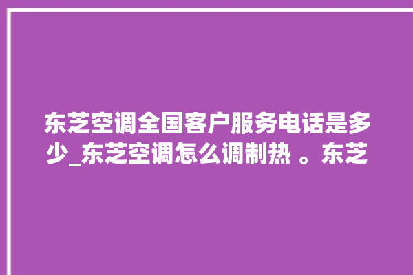 东芝空调全国客户服务电话是多少_东芝空调怎么调制热 。东芝