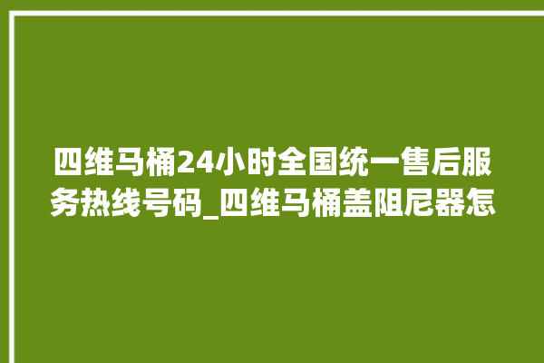 四维马桶24小时全国统一售后服务热线号码_四维马桶盖阻尼器怎么拆 。四维