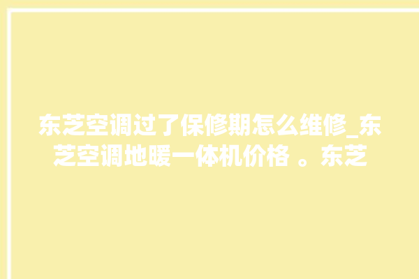 东芝空调过了保修期怎么维修_东芝空调地暖一体机价格 。东芝