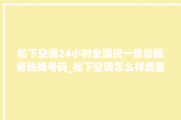 松下空调24小时全国统一售后服务热线号码_松下空调怎么样质量怎么样 。松下