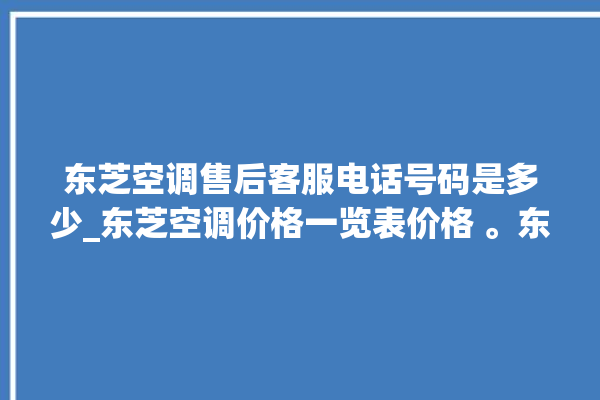 东芝空调售后客服电话号码是多少_东芝空调价格一览表价格 。东芝