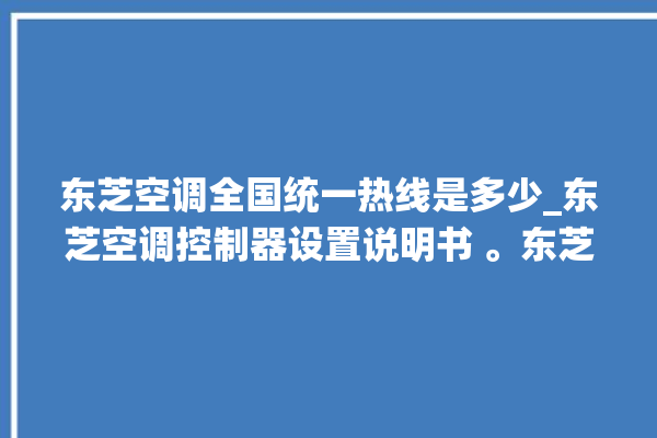 东芝空调全国统一热线是多少_东芝空调控制器设置说明书 。东芝