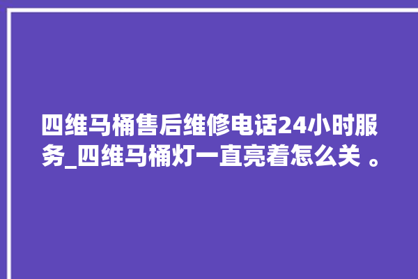 四维马桶售后维修电话24小时服务_四维马桶灯一直亮着怎么关 。马桶