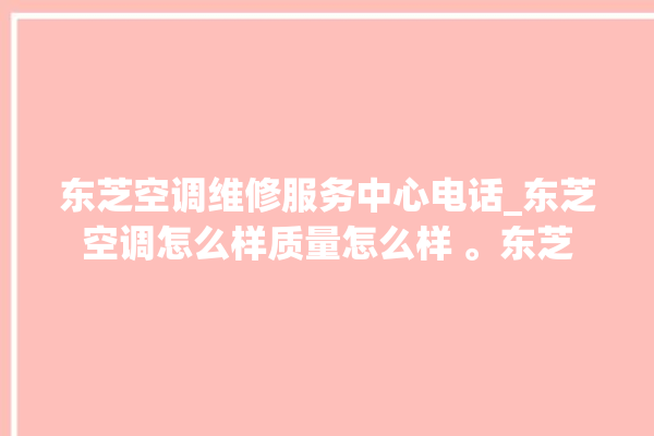 东芝空调维修服务中心电话_东芝空调怎么样质量怎么样 。东芝