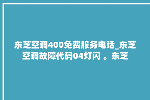 东芝空调400免费服务电话_东芝空调故障代码04灯闪 。东芝