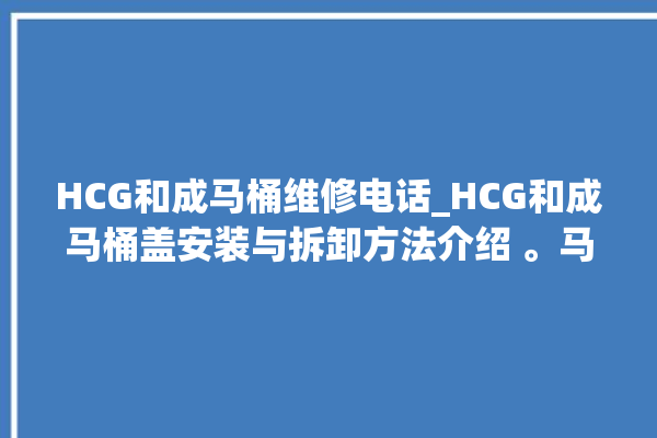 HCG和成马桶维修电话_HCG和成马桶盖安装与拆卸方法介绍 。马桶盖