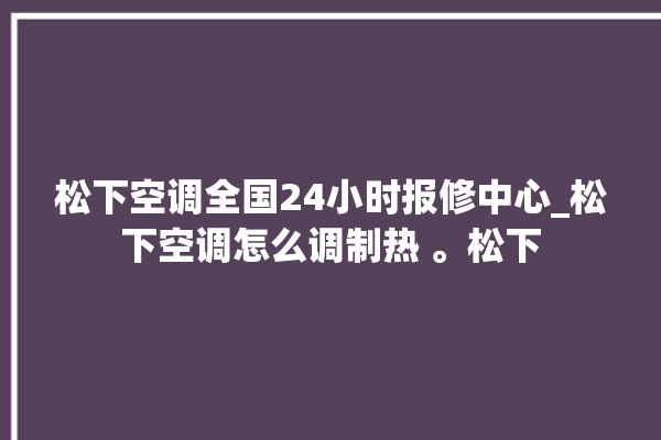 松下空调全国24小时报修中心_松下空调怎么调制热 。松下