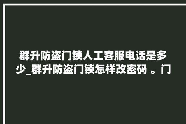 群升防盗门锁人工客服电话是多少_群升防盗门锁怎样改密码 。门锁