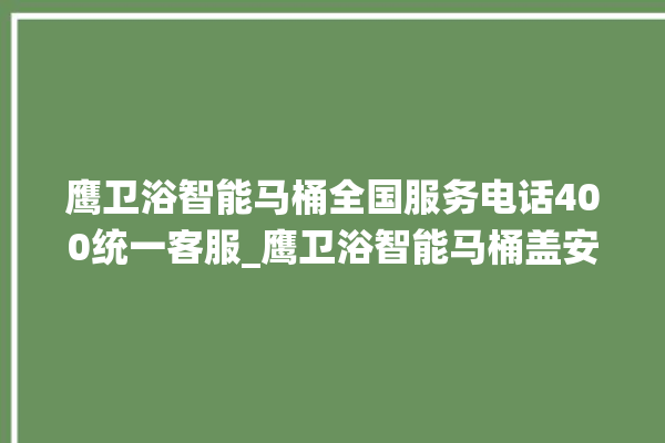 鹰卫浴智能马桶全国服务电话400统一客服_鹰卫浴智能马桶盖安装与拆卸方法介绍 。卫浴