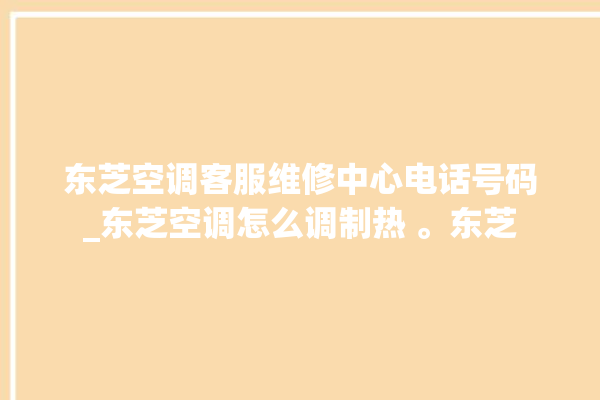 东芝空调客服维修中心电话号码_东芝空调怎么调制热 。东芝