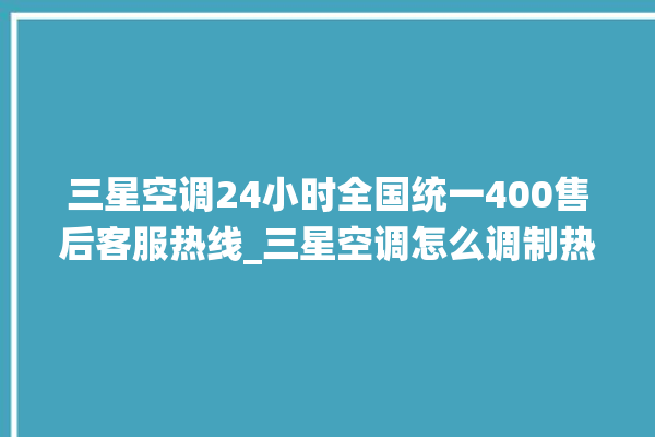 三星空调24小时全国统一400售后客服热线_三星空调怎么调制热 。空调