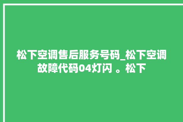 松下空调售后服务号码_松下空调故障代码04灯闪 。松下