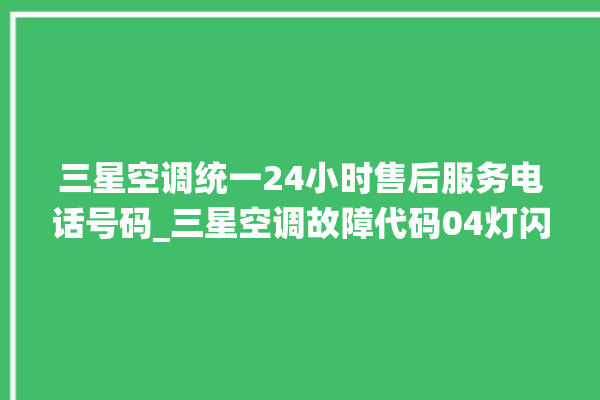 三星空调统一24小时售后服务电话号码_三星空调故障代码04灯闪 。空调